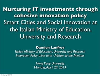 Nurturing IT investments through
cohesive innovation policy
Smart Cities and Social Innovation at
the Italian Ministry of Education,
University and Research
Damien Lanfrey
Italian Ministry of Education, University and Research
Innovation Policy think tank - Advisor to the Minister
Hong Kong University
Monday,April 29, 2013
Monday, April 29, 13
 