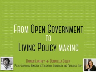 From Open Government
to
Living Policy making
Damien Lanfrey + Donatella Solda
Policy Advisors, Ministry of Education, University and Research, Italy
 