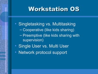 Workstation OSWorkstation OS
• Singletasking vs. Multitasking
– Cooperative (like kids sharing)
– Preemptive (like kids sharing with
supervision)
• Single User vs. Multi User
• Network protocol support
 
