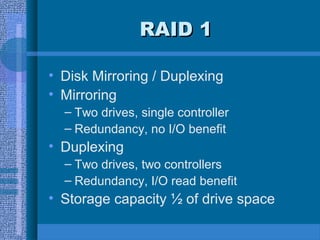 RAID 1RAID 1
• Disk Mirroring / Duplexing
• Mirroring
– Two drives, single controller
– Redundancy, no I/O benefit
• Duplexing
– Two drives, two controllers
– Redundancy, I/O read benefit
• Storage capacity ½ of drive space
 