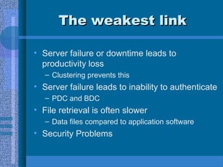 The weakest linkThe weakest link
• Server failure or downtime leads to
productivity loss
– Clustering prevents this
• Server failure leads to inability to authenticate
– PDC and BDC
• File retrieval is often slower
– Data files compared to application software
• Security Problems
 