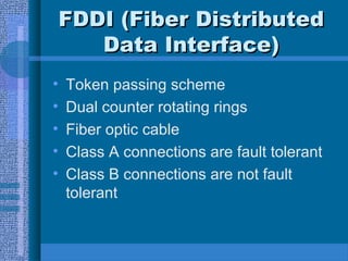 FDDI (Fiber DistributedFDDI (Fiber Distributed
Data Interface)Data Interface)
• Token passing scheme
• Dual counter rotating rings
• Fiber optic cable
• Class A connections are fault tolerant
• Class B connections are not fault
tolerant
 