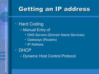 Getting an IP addressGetting an IP address
• Hard Coding
– Manual Entry of
• DNS Servers (Domain Name Services)
• Gateways (Routers)
• IP Address
• DHCP
– Dynamic Host Control Protocol
 
