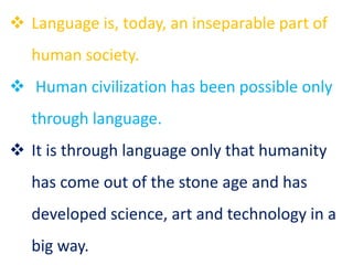  Language is, today, an inseparable part of
human society.
 Human civilization has been possible only
through language.
 It is through language only that humanity
has come out of the stone age and has
developed science, art and technology in a
big way.
 