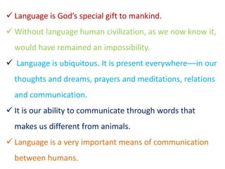  Language is God’s special gift to mankind.
 Without language human civilization, as we now know it,
would have remained an impossibility.
 Language is ubiquitous. It is present everywhere––in our
thoughts and dreams, prayers and meditations, relations
and communication.
 It is our ability to communicate through words that
makes us different from animals.
 Language is a very important means of communication
between humans.
 