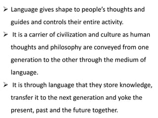  Language gives shape to people’s thoughts and
guides and controls their entire activity.
 It is a carrier of civilization and culture as human
thoughts and philosophy are conveyed from one
generation to the other through the medium of
language.
 It is through language that they store knowledge,
transfer it to the next generation and yoke the
present, past and the future together.
 