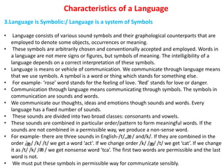 Characteristics of a Language
3.Language is Symbolic:/ Language is a system of Symbols
• Language consists of various sound symbols and their graphological counterparts that are
employed to denote some objects, occurrences or meaning.
• These symbols are arbitrarily chosen and conventionally accepted and employed. Words in
a language are not mere signs or figures, but symbols of meaning. The intelligibility of a
language depends on a correct interpretation of these symbols.
• Language is means or vehicle of communication. We communicate through language means
that we use symbols. A symbol is a word or thing which stands for something else.
• For example- ‘rose’ word stands for the feeling of love. ‘Red’ stands for love or danger.
• Communication through language means communicating through symbols. The symbols in
communication are sounds and words.
• We communicate our thoughts, ideas and emotions though sounds and words. Every
language has a fixed number of sounds.
• These sounds are divided into two broad classes: consonants and vowels.
• These sounds are combined in particular order/pattern to form meaningful words. If the
sounds are not combined in a permissible way, we produce a non-sense word.
• For example- there are three sounds in English-/t/,/ / and/k/. If they are combined in the
order / / /k/ /t/ we get a word ‘act’. If we change order /k/ / / /t/ we get ‘cat’. If we change
it as /t/ /k/ / / we get nonsense word ‘tca’. The first two words are permissible and the last
word is not.
• We must put these symbols in permissible way for communicate sensibly.
 
