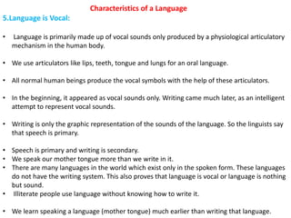 Characteristics of a Language
5.Language is Vocal:
• Language is primarily made up of vocal sounds only produced by a physiological articulatory
mechanism in the human body.
• We use articulators like lips, teeth, tongue and lungs for an oral language.
• All normal human beings produce the vocal symbols with the help of these articulators.
• In the beginning, it appeared as vocal sounds only. Writing came much later, as an intelligent
attempt to represent vocal sounds.
• Writing is only the graphic representation of the sounds of the language. So the linguists say
that speech is primary.
• Speech is primary and writing is secondary.
• We speak our mother tongue more than we write in it.
• There are many languages in the world which exist only in the spoken form. These languages
do not have the writing system. This also proves that language is vocal or language is nothing
but sound.
• Illiterate people use language without knowing how to write it.
• We learn speaking a language (mother tongue) much earlier than writing that language.
 