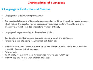 Characteristics of a Language
7.Language is Productive and Creative:
• Language has creativity and productivity.
•
• The structural elements of human language can be combined to produce new utterances,
which neither the speaker nor his hearers may ever have made or heard before any,
listener, yet which both sides understand without difficulty.
• Language changes according to the needs of society.
• Due to science and technology, language gets new words and sentences.
• For example- mobile, computer, internet, bulldozer, etc.
• We humans discover new words, new sentences or new pronunciations which were not
present in the past in that language.
• For example-
• Traditionally we use ‘Hi’,’Hello’ for greetings, now we use ‘what’s up’.
• We now say ‘bro’ or ‘sis’ than brother and sister.
 
