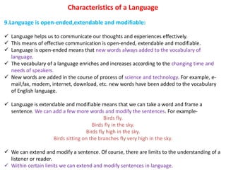 Characteristics of a Language
9.Language is open-ended,extendable and modifiable:
 Language helps us to communicate our thoughts and experiences effectively.
 This means of effective communication is open-ended, extendable and modifiable.
 Language is open-ended means that new words always added to the vocabulary of
language.
 The vocabulary of a language enriches and increases according to the changing time and
needs of speakers.
 New words are added in the course of process of science and technology. For example, e-
mail,fax, modem, internet, download, etc. new words have been added to the vocabulary
of English language.
 Language is extendable and modifiable means that we can take a word and frame a
sentence. We can add a few more words and modify the sentences. For example-
Birds fly.
Birds fly in the sky.
Birds fly high in the sky.
Birds sitting on the branches fly very high in the sky.
 We can extend and modify a sentence. Of course, there are limits to the understanding of a
listener or reader.
 Within certain limits we can extend and modify sentences in language.
 