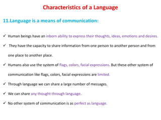 Characteristics of a Language
11.Language is a means of communication:
 Human beings have an inborn ability to express their thoughts, ideas, emotions and desires.
 They have the capacity to share information from one person to another person and from
one place to another place.
 Humans also use the system of flags, colors, facial expressions. But these other system of
communication like flags, colors, facial expressions are limited.
 Through language we can share a large number of messages.
 We can share any thought through language.
 No other system of communication is as perfect as language.
 