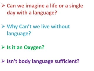  Can we imagine a life or a single
day with a language?
 Why Can’t we live without
language?
 Is it an Oxygen?
 Isn’t body language sufficient?
 