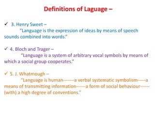 Definitions of Laguage –
 3. Henry Sweet –
“Language is the expression of ideas by means of speech
sounds combined into words.”
 4. Bloch and Trager –
“Language is a system of arbitrary vocal symbols by means of
which a social group cooperates.”
 5. J. Whatmough –
“Language is human-------a verbal systematic symbolism-----a
means of transmitting information------a form of social behaviour------
(with) a high degree of conventions.”
 