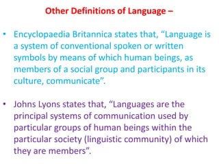 Other Definitions of Language –
• Encyclopaedia Britannica states that, “Language is
a system of conventional spoken or written
symbols by means of which human beings, as
members of a social group and participants in its
culture, communicate”.
• Johns Lyons states that, “Languages are the
principal systems of communication used by
particular groups of human beings within the
particular society (linguistic community) of which
they are members”.
 