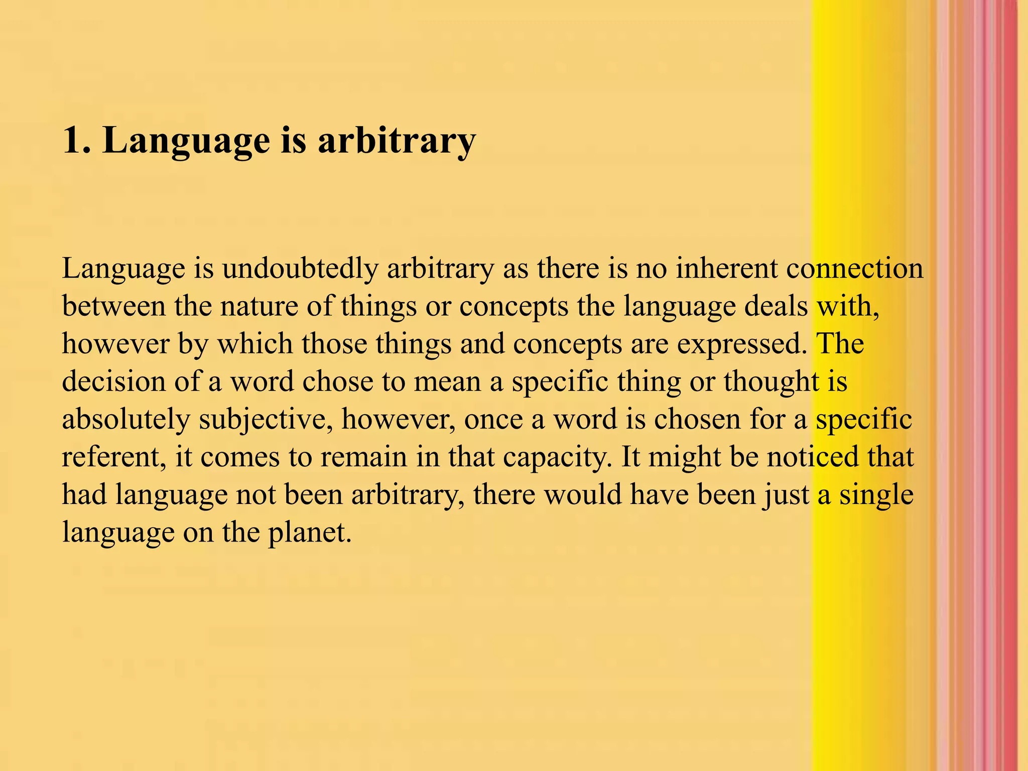 1. Language is arbitrary
Language is undoubtedly arbitrary as there is no inherent connection
between the nature of things or concepts the language deals with,
however by which those things and concepts are expressed. The
decision of a word chose to mean a specific thing or thought is
absolutely subjective, however, once a word is chosen for a specific
referent, it comes to remain in that capacity. It might be noticed that
had language not been arbitrary, there would have been just a single
language on the planet.
 