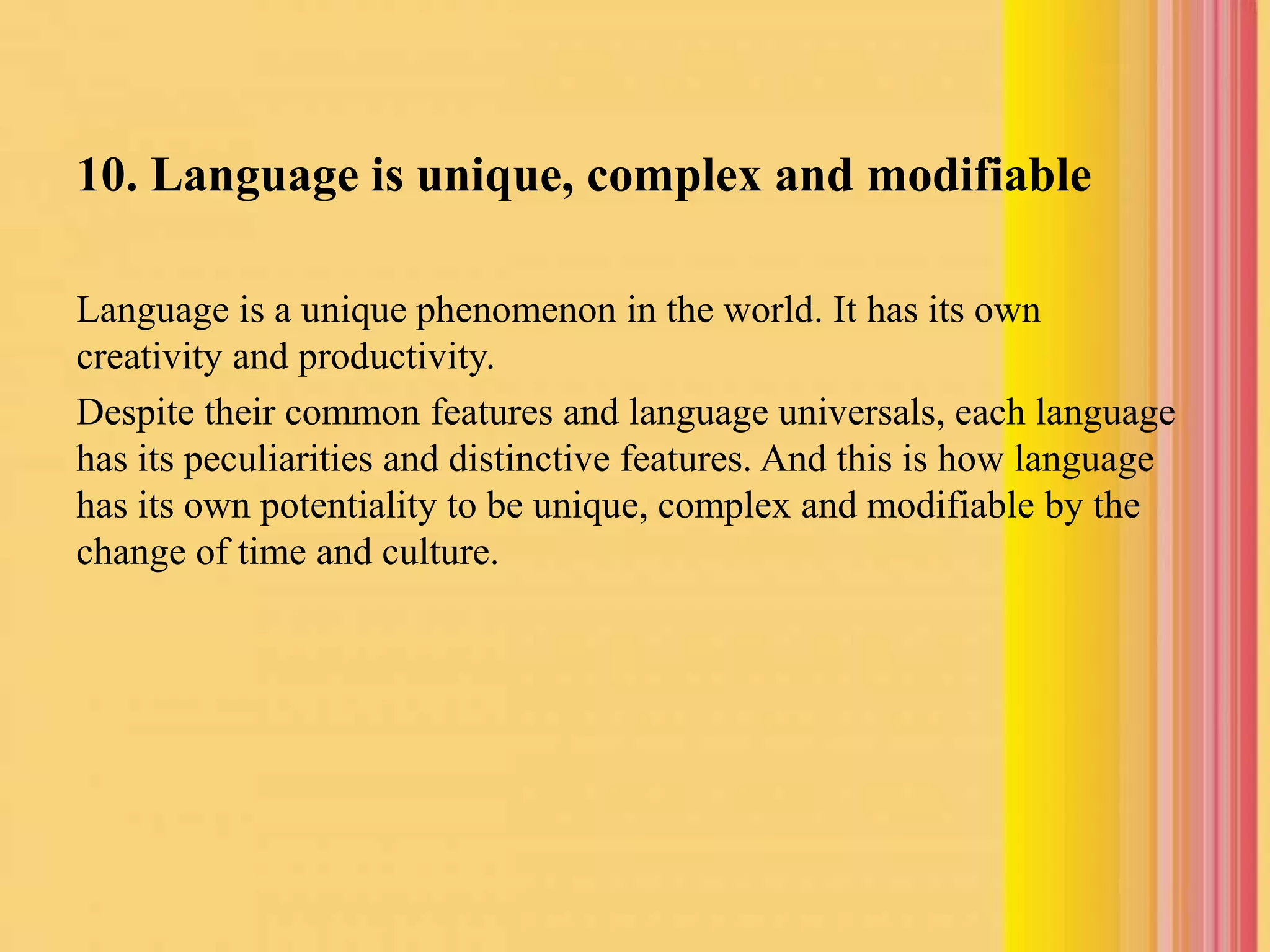 10. Language is unique, complex and modifiable
Language is a unique phenomenon in the world. It has its own
creativity and productivity.
Despite their common features and language universals, each language
has its peculiarities and distinctive features. And this is how language
has its own potentiality to be unique, complex and modifiable by the
change of time and culture.
 