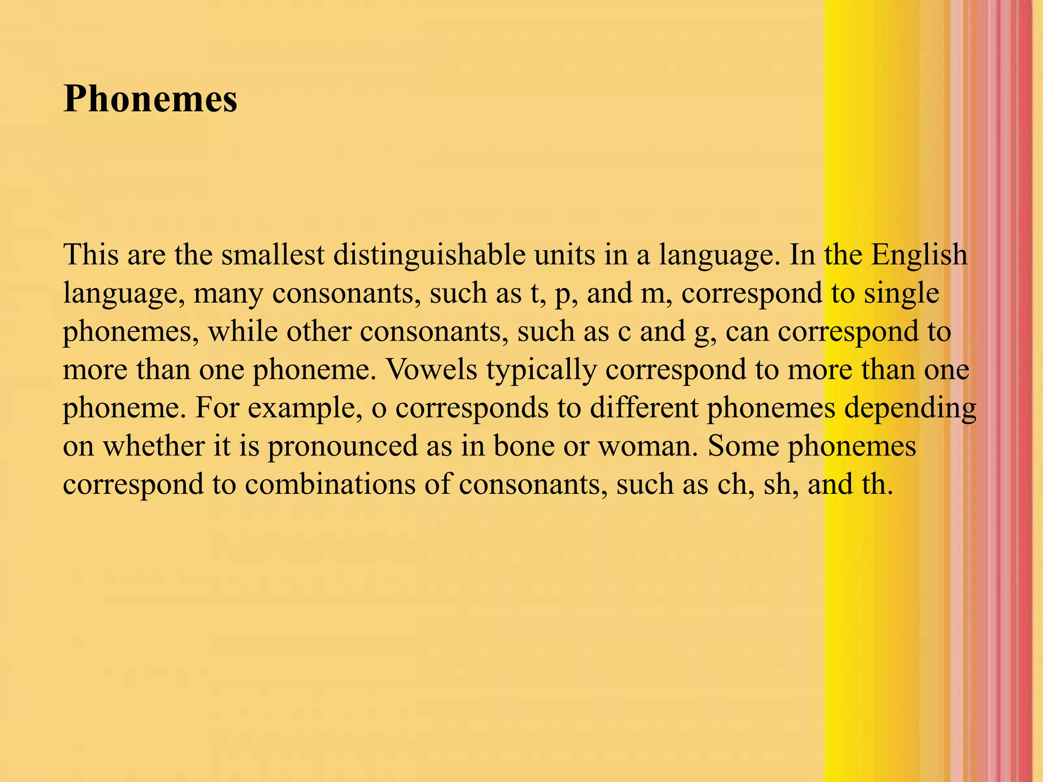 Phonemes
This are the smallest distinguishable units in a language. In the English
language, many consonants, such as t, p, and m, correspond to single
phonemes, while other consonants, such as c and g, can correspond to
more than one phoneme. Vowels typically correspond to more than one
phoneme. For example, o corresponds to different phonemes depending
on whether it is pronounced as in bone or woman. Some phonemes
correspond to combinations of consonants, such as ch, sh, and th.
 