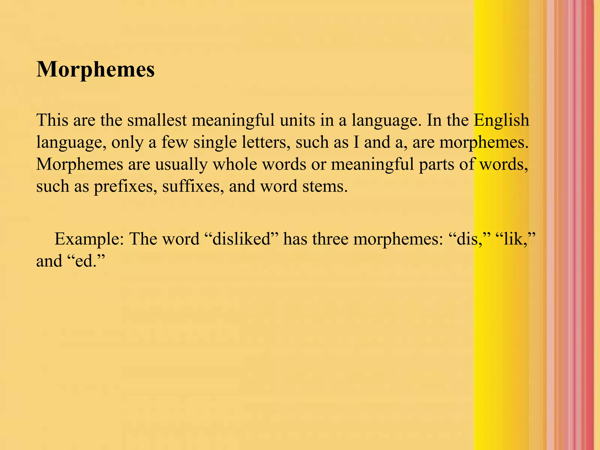 Morphemes
This are the smallest meaningful units in a language. In the English
language, only a few single letters, such as I and a, are morphemes.
Morphemes are usually whole words or meaningful parts of words,
such as prefixes, suffixes, and word stems.
Example: The word “disliked” has three morphemes: “dis,” “lik,”
and “ed.”
 