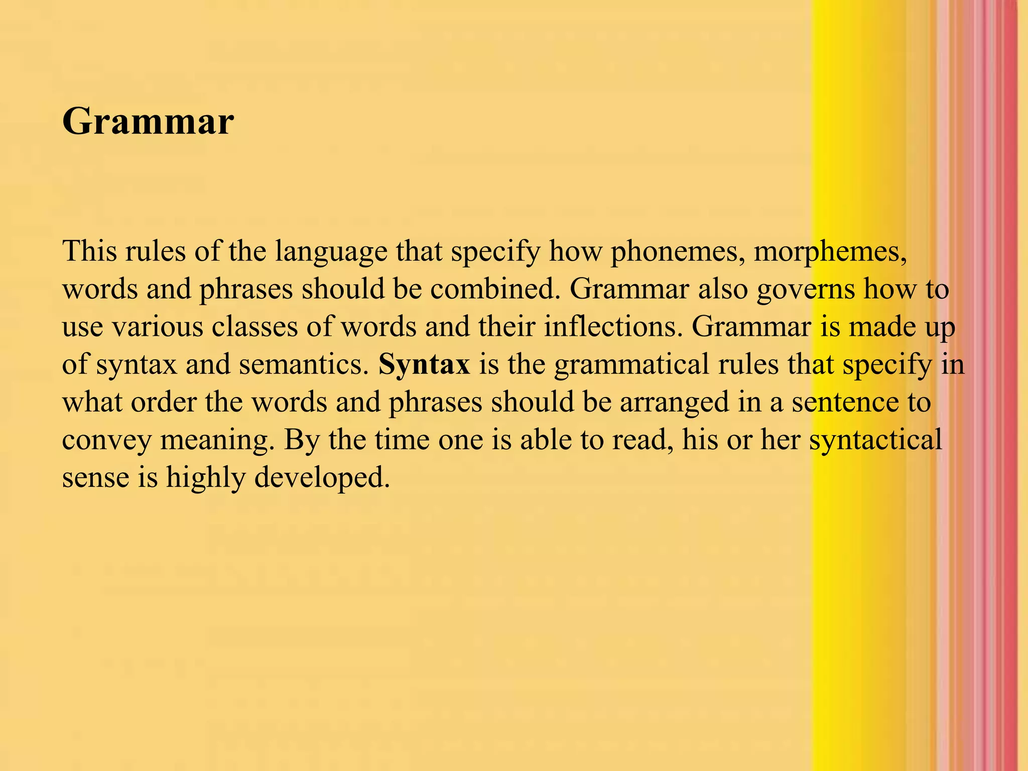 Grammar
This rules of the language that specify how phonemes, morphemes,
words and phrases should be combined. Grammar also governs how to
use various classes of words and their inflections. Grammar is made up
of syntax and semantics. Syntax is the grammatical rules that specify in
what order the words and phrases should be arranged in a sentence to
convey meaning. By the time one is able to read, his or her syntactical
sense is highly developed.
 