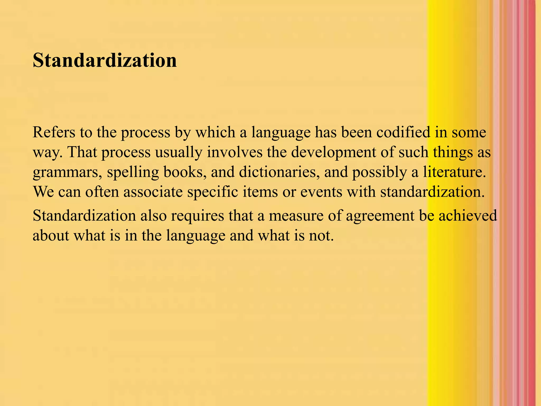 Standardization
Refers to the process by which a language has been codified in some
way. That process usually involves the development of such things as
grammars, spelling books, and dictionaries, and possibly a literature.
We can often associate specific items or events with standardization.
Standardization also requires that a measure of agreement be achieved
about what is in the language and what is not.
 