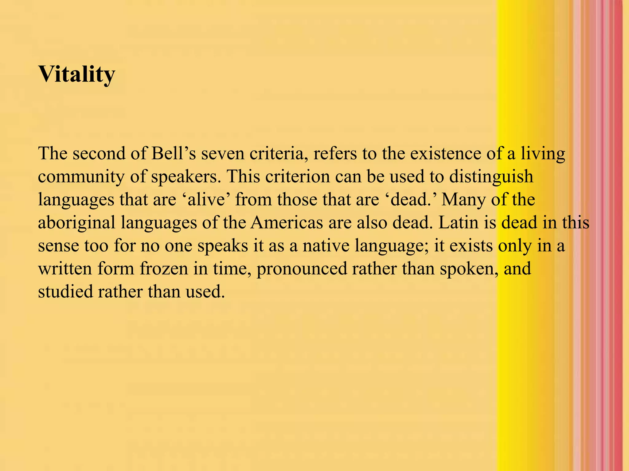 Vitality
The second of Bell’s seven criteria, refers to the existence of a living
community of speakers. This criterion can be used to distinguish
languages that are ‘alive’ from those that are ‘dead.’ Many of the
aboriginal languages of the Americas are also dead. Latin is dead in this
sense too for no one speaks it as a native language; it exists only in a
written form frozen in time, pronounced rather than spoken, and
studied rather than used.
 