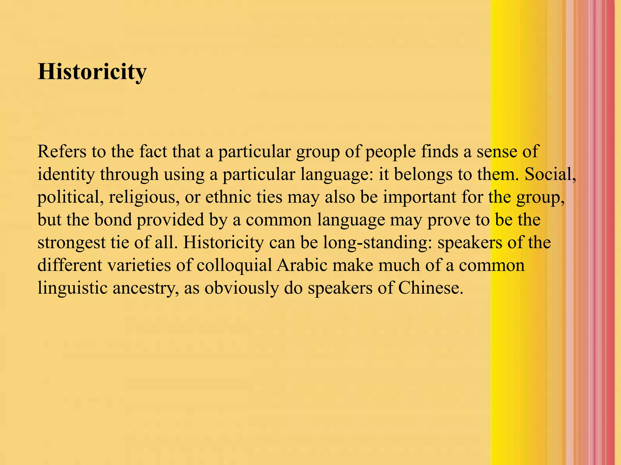 Historicity
Refers to the fact that a particular group of people finds a sense of
identity through using a particular language: it belongs to them. Social,
political, religious, or ethnic ties may also be important for the group,
but the bond provided by a common language may prove to be the
strongest tie of all. Historicity can be long-standing: speakers of the
different varieties of colloquial Arabic make much of a common
linguistic ancestry, as obviously do speakers of Chinese.
 
