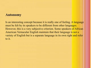 Autonomy
Is an interesting concept because it is really one of feeling. A language
must be felt by its speakers to be different from other languages.
However, this is a very subjective criterion. Some speakers of African
American Vernacular English maintain that their language is not a
variety of English but is a separate language in its own right and refer
to it.
 