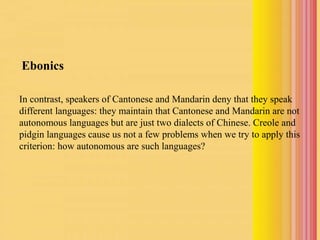 Ebonics
In contrast, speakers of Cantonese and Mandarin deny that they speak
different languages: they maintain that Cantonese and Mandarin are not
autonomous languages but are just two dialects of Chinese. Creole and
pidgin languages cause us not a few problems when we try to apply this
criterion: how autonomous are such languages?
 