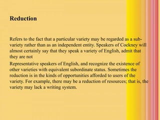 Reduction
Refers to the fact that a particular variety may be regarded as a sub-
variety rather than as an independent entity. Speakers of Cockney will
almost certainly say that they speak a variety of English, admit that
they are not
Representative speakers of English, and recognize the existence of
other varieties with equivalent subordinate status. Sometimes the
reduction is in the kinds of opportunities afforded to users of the
variety. For example, there may be a reduction of resources; that is, the
variety may lack a writing system.
 