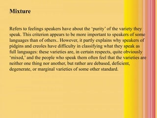 Mixture
Refers to feelings speakers have about the ‘purity’ of the variety they
speak. This criterion appears to be more important to speakers of some
languages than of others.. However, it partly explains why speakers of
pidgins and creoles have difficulty in classifying what they speak as
full languages: these varieties are, in certain respects, quite obviously
‘mixed,’ and the people who speak them often feel that the varieties are
neither one thing nor another, but rather are debased, deficient,
degenerate, or marginal varieties of some other standard.
 