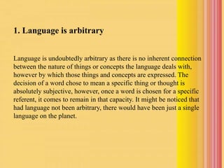 1. Language is arbitrary
Language is undoubtedly arbitrary as there is no inherent connection
between the nature of things or concepts the language deals with,
however by which those things and concepts are expressed. The
decision of a word chose to mean a specific thing or thought is
absolutely subjective, however, once a word is chosen for a specific
referent, it comes to remain in that capacity. It might be noticed that
had language not been arbitrary, there would have been just a single
language on the planet.
 