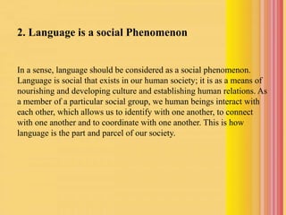 2. Language is a social Phenomenon
In a sense, language should be considered as a social phenomenon.
Language is social that exists in our human society; it is as a means of
nourishing and developing culture and establishing human relations. As
a member of a particular social group, we human beings interact with
each other, which allows us to identify with one another, to connect
with one another and to coordinate with one another. This is how
language is the part and parcel of our society.
 
