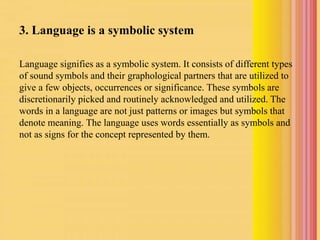 3. Language is a symbolic system
Language signifies as a symbolic system. It consists of different types
of sound symbols and their graphological partners that are utilized to
give a few objects, occurrences or significance. These symbols are
discretionarily picked and routinely acknowledged and utilized. The
words in a language are not just patterns or images but symbols that
denote meaning. The language uses words essentially as symbols and
not as signs for the concept represented by them.
 