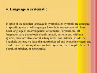 4. Language is systematic
In spite of the fact that language is symbolic, its symbols are arranged
in specific systems. All languages have their arrangement of plans.
Each language is an arrangement of systems. Furthermore, all
languages have phonological and syntactic systems and within a
system, there are also several sub-systems. For instance, inside the
linguistic system, we have the morphological and syntactic system, and
inside these two sub-systems, we have systems, for example, those of
plural, of mindset, or perspective.
 