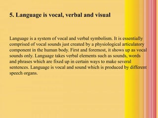 5. Language is vocal, verbal and visual
Language is a system of vocal and verbal symbolism. It is essentially
comprised of vocal sounds just created by a physiological articulatory
component in the human body. First and foremost, it shows up as vocal
sounds only. Language takes verbal elements such as sounds, words
and phrases which are fixed up in certain ways to make several
sentences. Language is vocal and sound which is produced by different
speech organs.
 