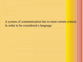 A system of communication has to meet certain criteria
in order to be considered a language
 