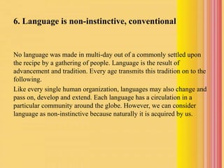 6. Language is non-instinctive, conventional
No language was made in multi-day out of a commonly settled upon
the recipe by a gathering of people. Language is the result of
advancement and tradition. Every age transmits this tradition on to the
following.
Like every single human organization, languages may also change and
pass on, develop and extend. Each language has a circulation in a
particular community around the globe. However, we can consider
language as non-instinctive because naturally it is acquired by us.
 
