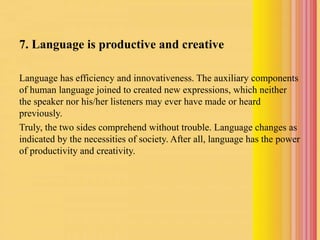 7. Language is productive and creative
Language has efficiency and innovativeness. The auxiliary components
of human language joined to created new expressions, which neither
the speaker nor his/her listeners may ever have made or heard
previously.
Truly, the two sides comprehend without trouble. Language changes as
indicated by the necessities of society. After all, language has the power
of productivity and creativity.
 