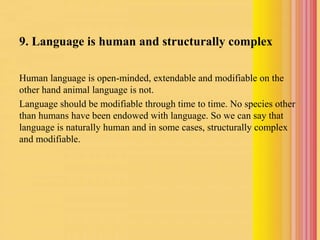 9. Language is human and structurally complex
Human language is open-minded, extendable and modifiable on the
other hand animal language is not.
Language should be modifiable through time to time. No species other
than humans have been endowed with language. So we can say that
language is naturally human and in some cases, structurally complex
and modifiable.
 