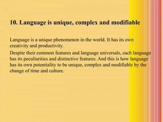 10. Language is unique, complex and modifiable
Language is a unique phenomenon in the world. It has its own
creativity and productivity.
Despite their common features and language universals, each language
has its peculiarities and distinctive features. And this is how language
has its own potentiality to be unique, complex and modifiable by the
change of time and culture.
 