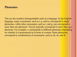 Phonemes
This are the smallest distinguishable units in a language. In the English
language, many consonants, such as t, p, and m, correspond to single
phonemes, while other consonants, such as c and g, can correspond to
more than one phoneme. Vowels typically correspond to more than one
phoneme. For example, o corresponds to different phonemes depending
on whether it is pronounced as in bone or woman. Some phonemes
correspond to combinations of consonants, such as ch, sh, and th.
 