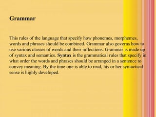 Grammar
This rules of the language that specify how phonemes, morphemes,
words and phrases should be combined. Grammar also governs how to
use various classes of words and their inflections. Grammar is made up
of syntax and semantics. Syntax is the grammatical rules that specify in
what order the words and phrases should be arranged in a sentence to
convey meaning. By the time one is able to read, his or her syntactical
sense is highly developed.
 