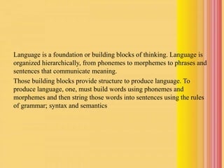 Language is a foundation or building blocks of thinking. Language is
organized hierarchically, from phonemes to morphemes to phrases and
sentences that communicate meaning.
Those building blocks provide structure to produce language. To
produce language, one, must build words using phonemes and
morphemes and then string those words into sentences using the rules
of grammar; syntax and semantics
 