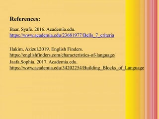 References:
Baar, Syafe. 2016. Academia.edu.
https://www.academia.edu/23681977/Bells_7_criteria
Hakim, Azizul.2019. English Finders.
https://englishfinders.com/characteristics-of-language/
Jaafa,Sophia. 2017. Academia.edu.
https://www.academia.edu/34202254/Building_Blocks_of_Language
 