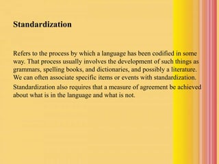 Standardization
Refers to the process by which a language has been codified in some
way. That process usually involves the development of such things as
grammars, spelling books, and dictionaries, and possibly a literature.
We can often associate specific items or events with standardization.
Standardization also requires that a measure of agreement be achieved
about what is in the language and what is not.
 