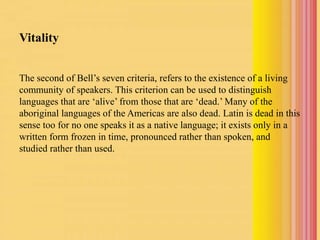 Vitality
The second of Bell’s seven criteria, refers to the existence of a living
community of speakers. This criterion can be used to distinguish
languages that are ‘alive’ from those that are ‘dead.’ Many of the
aboriginal languages of the Americas are also dead. Latin is dead in this
sense too for no one speaks it as a native language; it exists only in a
written form frozen in time, pronounced rather than spoken, and
studied rather than used.
 