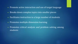  Promote active interaction and use of target language
 Breaks down complex topics into smaller pieces
 Facilitates instruction to a large number of students
 Promotes multiple dimension learning
 Promotes critical analysis and problem solving among
students
 