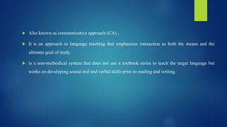  Also known as communicative approach (CA) ,
 It is an approach to language teaching that emphasizes interaction as both the means and the
ultimate goal of study.
 is a non-methodical system that does not use a textbook series to teach the target language but
works on developing sound oral and verbal skills prior to reading and writing.
 