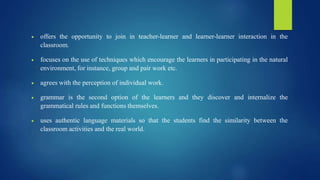  offers the opportunity to join in teacher-learner and learner-learner interaction in the
classroom.
 focuses on the use of techniques which encourage the learners in participating in the natural
environment, for instance, group and pair work etc.
 agrees with the perception of individual work.
 grammar is the second option of the learners and they discover and internalize the
grammatical rules and functions themselves.
 uses authentic language materials so that the students find the similarity between the
classroom activities and the real world.
 