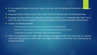  It is an approach based on the use of tasks as the core unit of planning and instruction in language
teaching.
 Engaging learners in task work provides a better context for the activation of learning processes.
 Language learning is believed to depend on immersing students not in “comprehensible input” but in
tasks that require them to negotiate meaning and engage in natural and meaningful communication.
 It draws on multiple principles.
• Activities that involve real communications are essential for language learning.
• Activities in which language is used for carrying out meaningful tasks promote learning.
• Language that is meaningful to the learner supports the learning process.
 TBLT was popularized by Prabhu while working in Bangalore, India. He noticed that his students
could learn language just as easily with a non-linguistic problem as when they were concentrating on
linguistic questions.
 